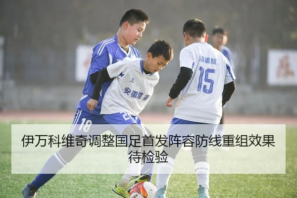伊万科维奇调整国足首发阵容防线重组效果待检验